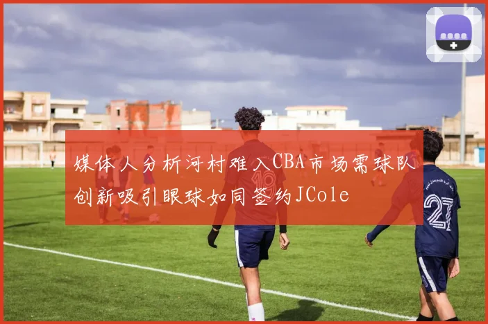 媒体人分析河村难入CBA市场需球队创新吸引眼球如同签约JCole