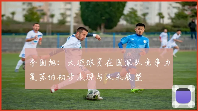 李国旭：大连球员在国家队竞争力复苏的初步表现与未来展望