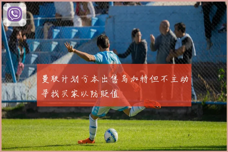 曼联计划亏本出售乌加特但不主动寻找买家以防贬值
