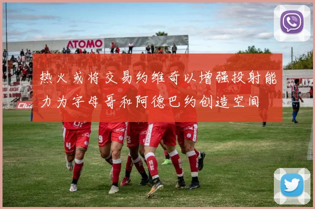 热火或将交易约维奇以增强投射能力为字母哥和阿德巴约创造空间