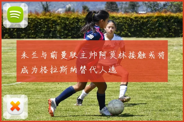 米兰与前曼联主帅阿莫林接触或将成为格拉斯纳替代人选
