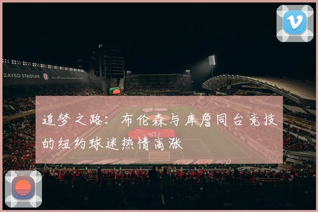追梦之路：布伦森与库詹同台竞技的纽约球迷热情高涨