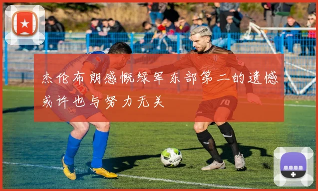 杰伦布朗感慨绿军东部第二的遗憾或许也与努力无关