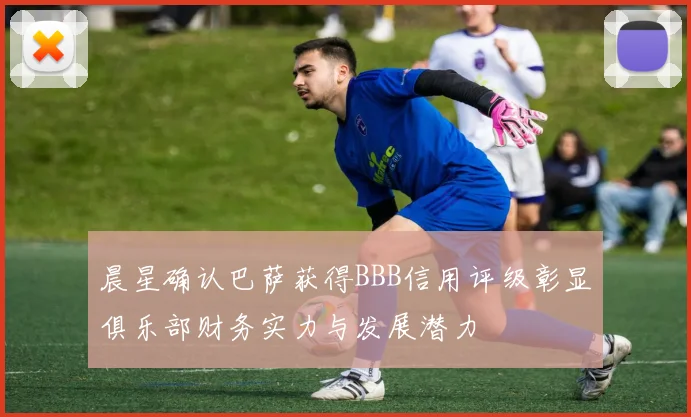 晨星确认巴萨获得BBB信用评级彰显俱乐部财务实力与发展潜力