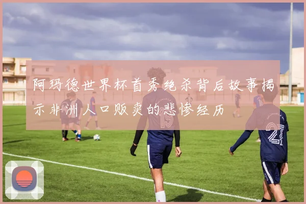 阿玛德世界杯首秀绝杀背后故事揭示非洲人口贩卖的悲惨经历